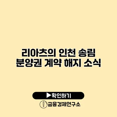 리아츠의 인천 송림 분양권 계약 해지 소식