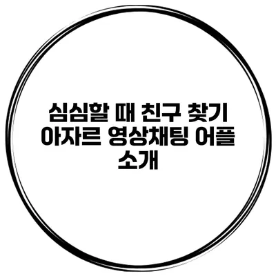 심심할 때 친구 찾기 아자르 영상채팅 어플 소개